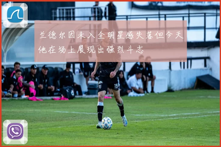 兰德尔因未入全明星感失落但今天他在场上展现出强烈斗志