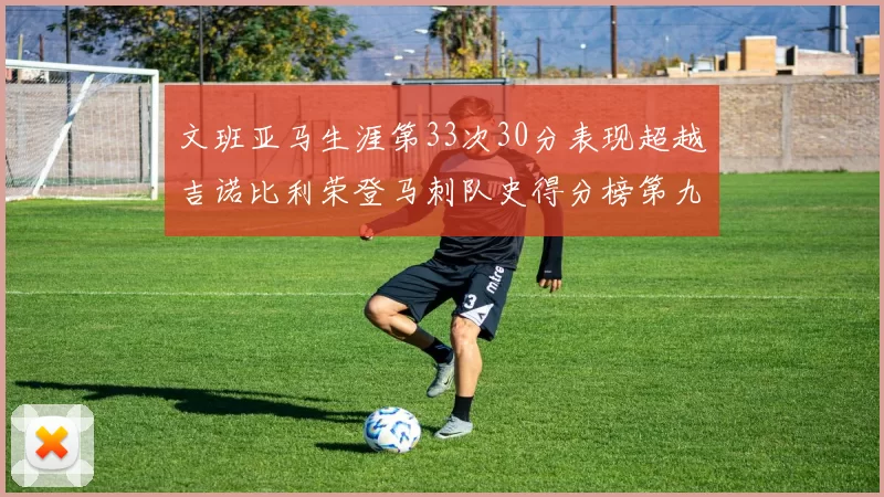 文班亚马生涯第33次30分表现超越吉诺比利荣登马刺队史得分榜第九位