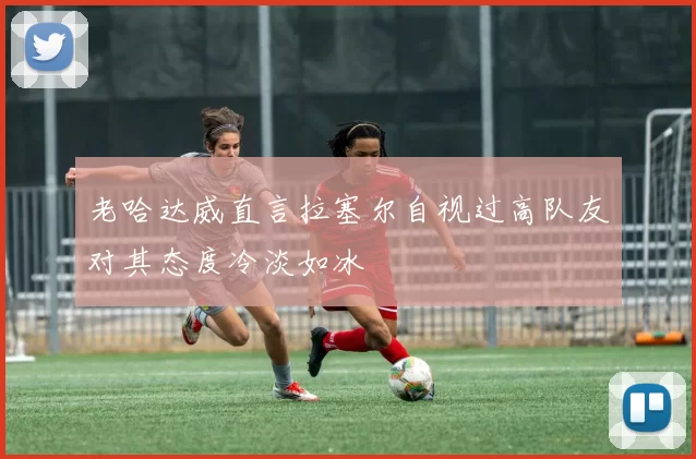 老哈达威直言拉塞尔自视过高队友对其态度冷淡如冰