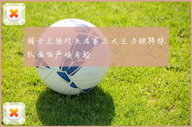 骑士主场对决活塞三大主力缺阵球队面临严峻考验