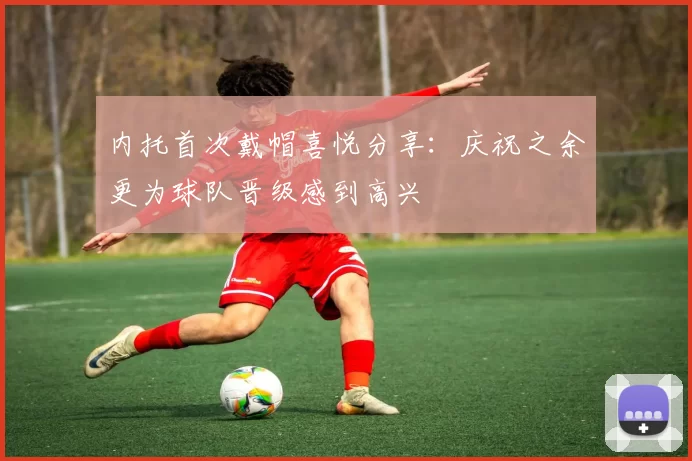 内托首次戴帽喜悦分享：庆祝之余更为球队晋级感到高兴