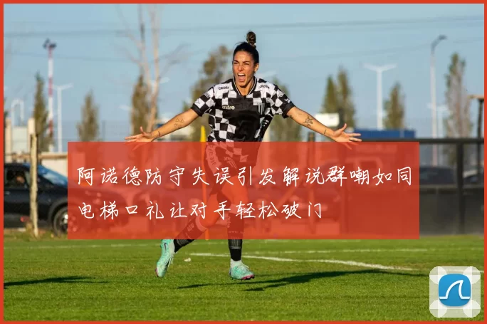 阿诺德防守失误引发解说群嘲如同电梯口礼让对手轻松破门