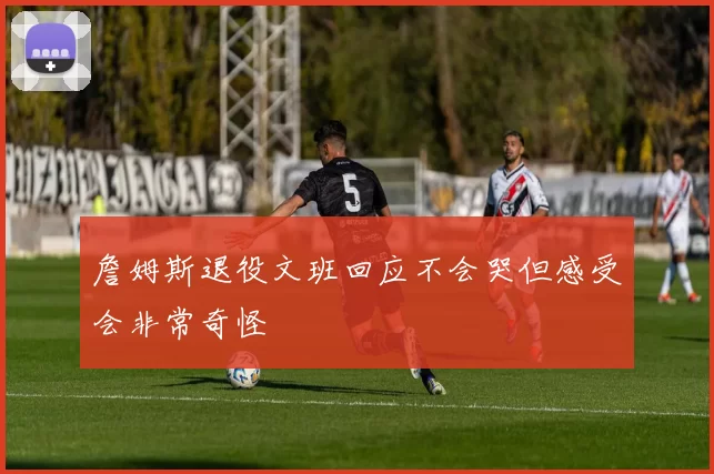 詹姆斯退役文班回应不会哭但感受会非常奇怪