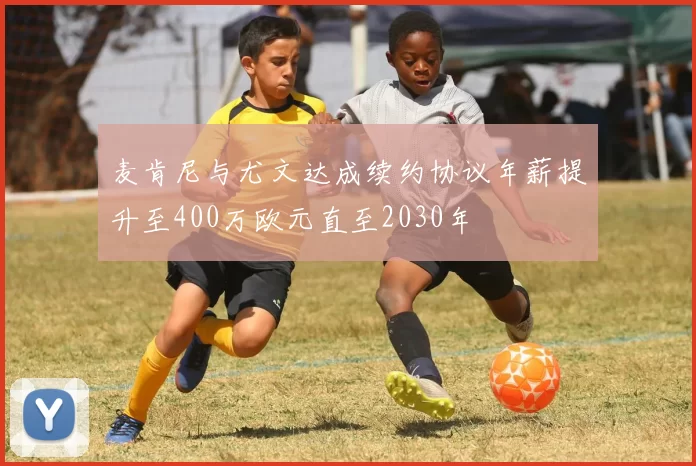 麦肯尼与尤文达成续约协议年薪提升至400万欧元直至2030年