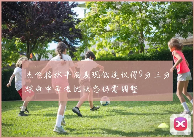 杰伦格林半场表现低迷仅得9分三分球命中率堪忧状态仍需调整