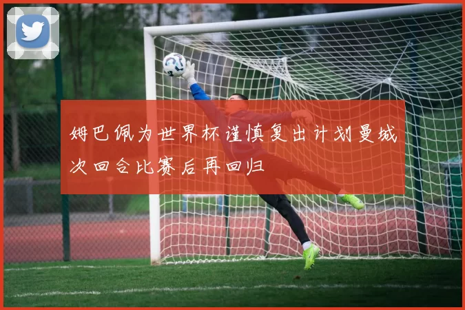 姆巴佩为世界杯谨慎复出计划曼城次回合比赛后再回归