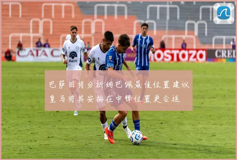 巴萨旧将分析姆巴佩最佳位置建议皇马将其安排在中锋位置更合适