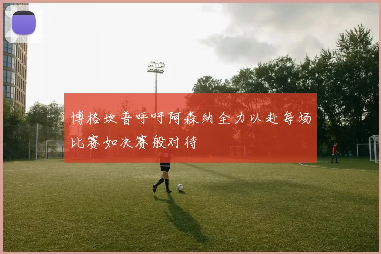 博格坎普呼吁阿森纳全力以赴每场比赛如决赛般对待