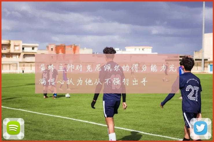 黄蜂主帅对克尼佩尔的得分能力充满信心认为他从不强行出手